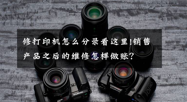 修打印机怎么分录看这里!销售产品之后的维修怎样做账?
