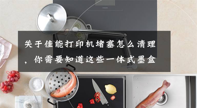 关于佳能打印机堵塞怎么清理，你需要知道这些一体式墨盒打印头干结堵塞，可采取以下方法予以改善