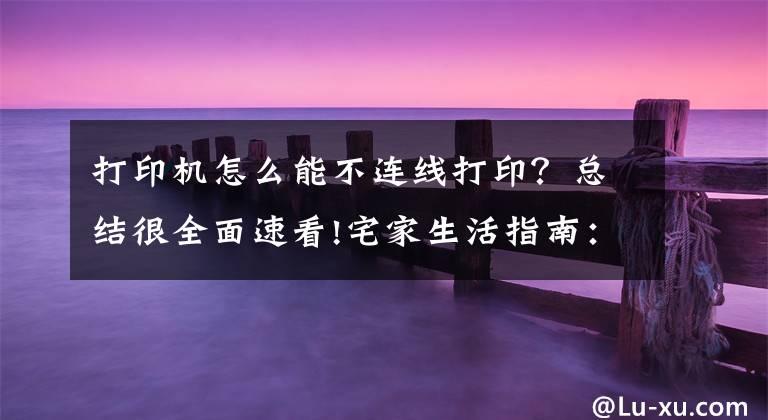 打印机怎么能不连线打印？总结很全面速看!宅家生活指南：巧用路由器实现网络打印机