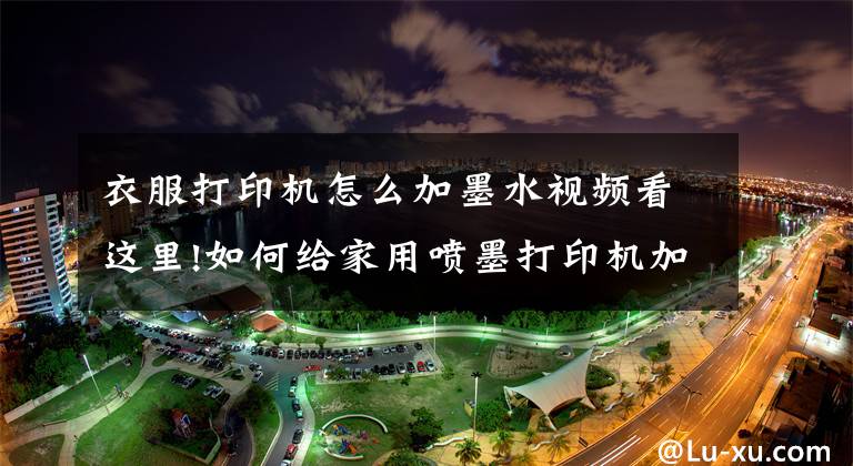 衣服打印机怎么加墨水视频看这里!如何给家用喷墨打印机加墨水?