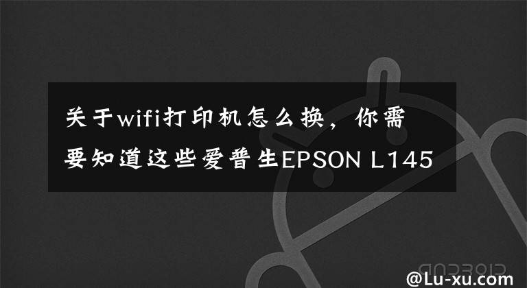 关于wifi打印机怎么换，你需要知道这些爱普生EPSON L1455网络打印机安装方法