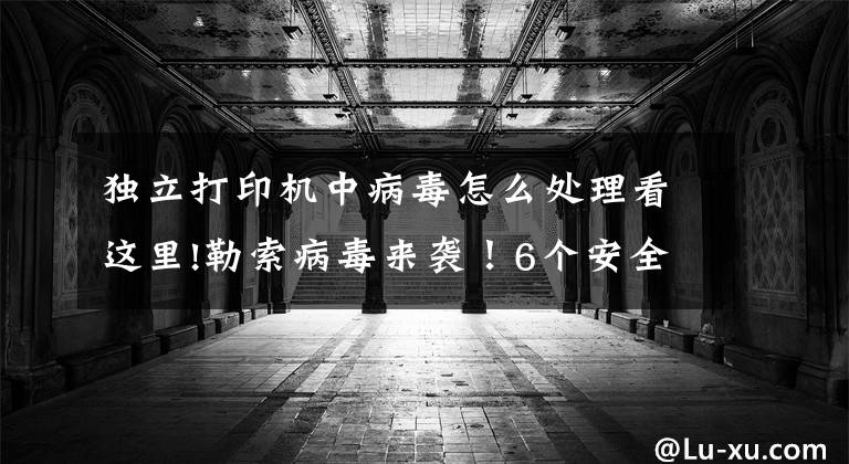 独立打印机中病毒怎么处理看这里!勒索病毒来袭!6个安全步骤帮您解决安全打印问题