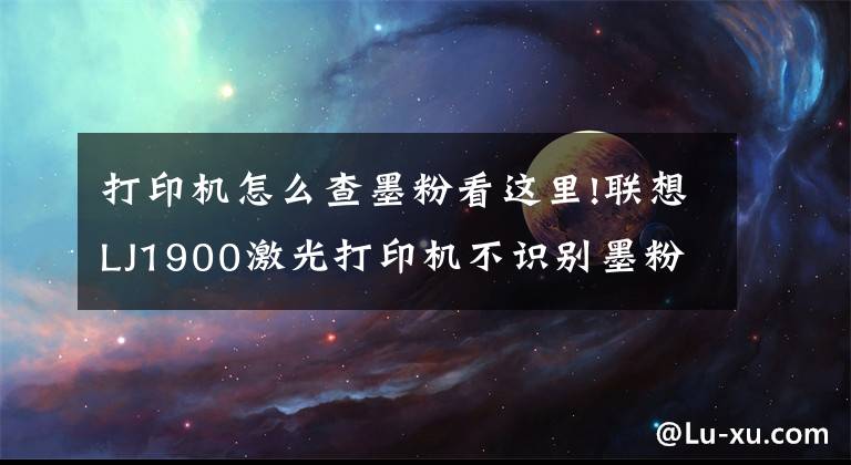 打印机怎么查墨粉看这里!联想LJ1900激光打印机不识别墨粉的维修