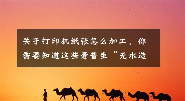关于打印机纸张怎么加工，你需要知道这些爱普生“无水造纸”黑科技 5秒钟废纸变新纸