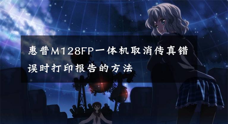 惠普M128FP一体机取消传真错误时打印报告的方法