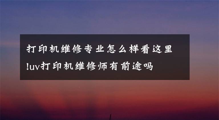 打印机维修专业怎么样看这里!uv打印机维修师有前途吗