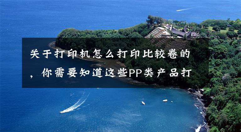关于打印机怎么打印比较卷的，你需要知道这些PP类产品打印覆膜后出现卷曲现象的解决方法