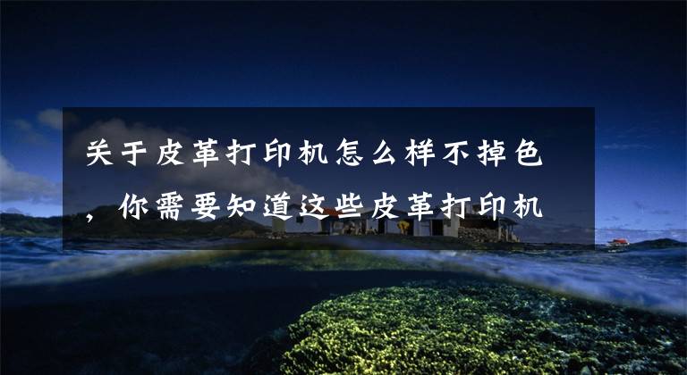 关于皮革打印机怎么样不掉色，你需要知道这些皮革打印机让皮革图案永不褪色