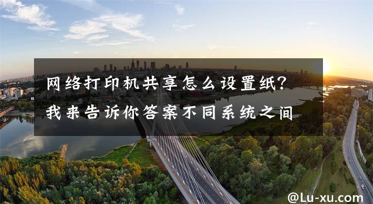 网络打印机共享怎么设置纸?我来告诉你答案不同系统之间如何共享打印机,一分钟教会你