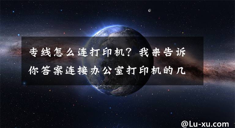专线怎么连打印机?我来告诉你答案连接办公室打印机的几种简单方法