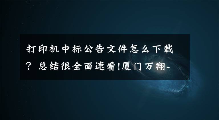 打印机中标公告文件怎么下载?总结很全面速看!厦门万翔-公开招标-XM2018-DZ00832019年大宗激光打印机采购结果公告