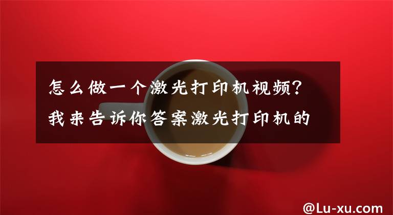 怎么做一个激光打印机视频?我来告诉你答案激光打印机的结构及工作原理
