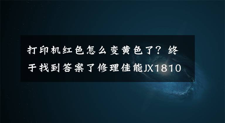 打印机红色怎么变黄色了?终于找到答案了修理佳能JX1810打印机