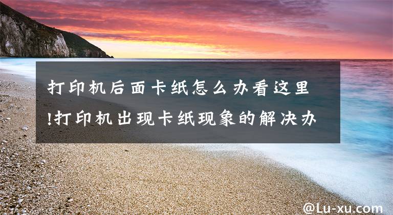 打印机后面卡纸怎么办看这里!打印机出现卡纸现象的解决办法
