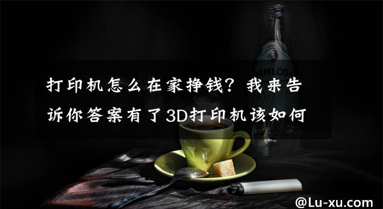打印机怎么在家挣钱？我来告诉你答案有了3D打印机该如何创业赚钱