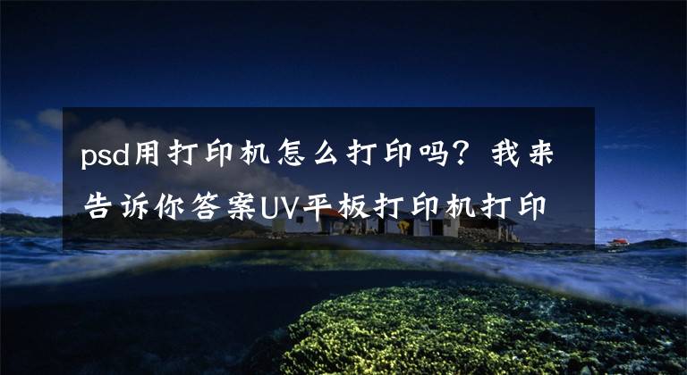 psd用打印机怎么打印吗？我来告诉你答案UV平板打印机打印样图的要求