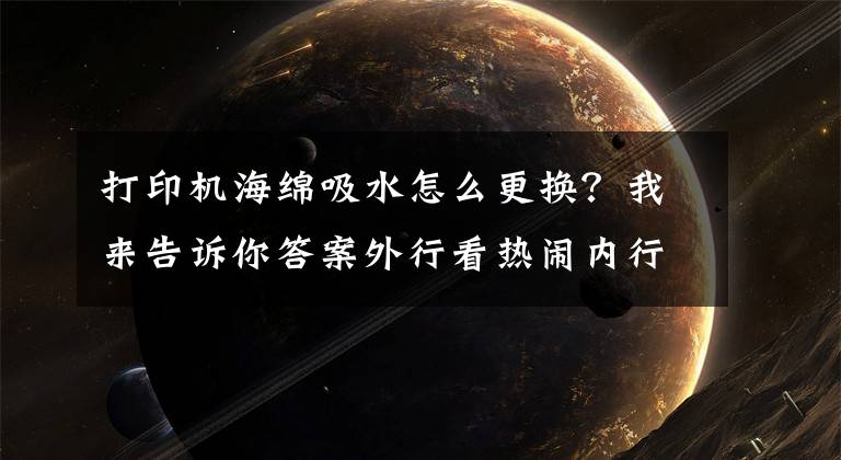 打印机海绵吸水怎么更换？我来告诉你答案外行看热闹内行看门道 彩色喷墨打印机喷头阻塞了怎么办