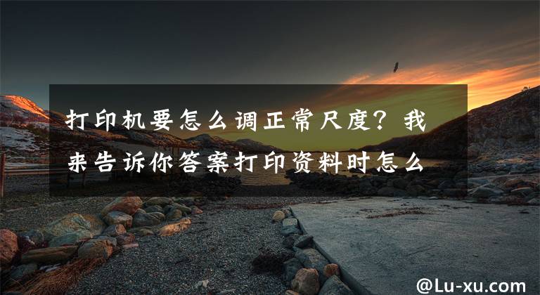 打印机要怎么调正常尺度?我来告诉你答案打印资料时怎么设置打印范围?