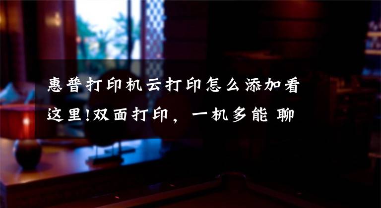 惠普打印机云打印怎么添加看这里!双面打印，一机多能 聊聊我轻松搞定孩子学习和日常打印需求的秘诀