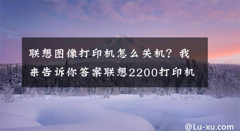 联想图像打印机怎么关机？我来告诉你答案联想2200打印机清零方法
