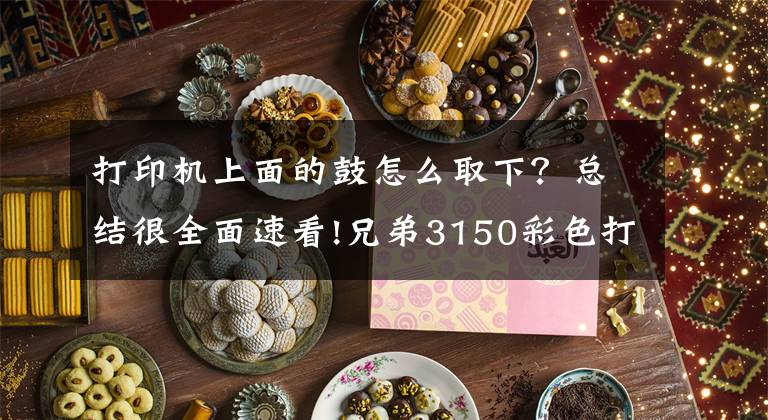 打印机上面的鼓怎么取下?总结很全面速看!兄弟3150彩色打印机清硒鼓