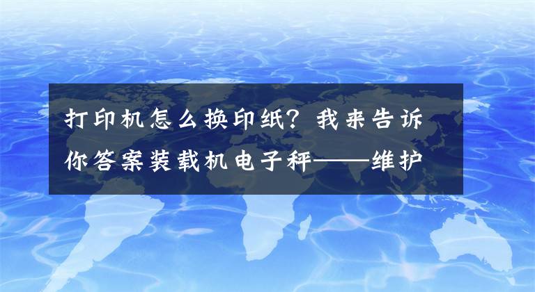 打印机怎么换印纸?我来告诉你答案装载机电子秤——维护与保养②