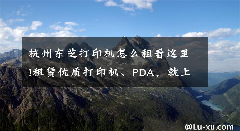 杭州东芝打印机怎么租看这里!租赁优质打印机、PDA,就上小租网络科技有限公司