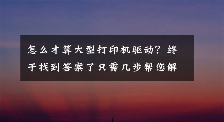 怎么才算大型打印机驱动?终于找到答案了只需几步帮您解决打印机驱动问题