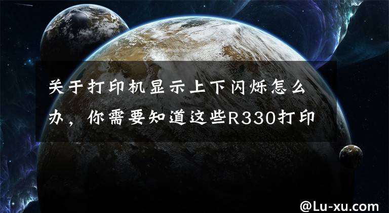 关于打印机显示上下闪烁怎么办,你需要知道这些R330打印机双灯同时闪墨灯与纸张灯一起闪什么情况?