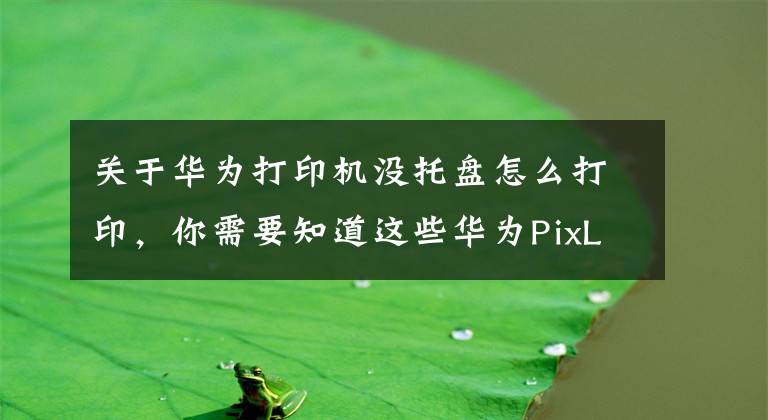 关于华为打印机没托盘怎么打印，你需要知道这些华为PixLab X1打印机评测：打印操作零门槛，老人小孩轻松上手