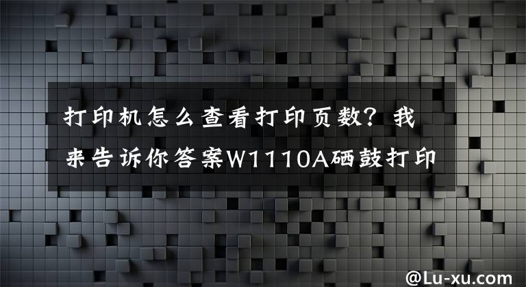 打印机怎么查看打印页数？我来告诉你答案W1110A硒鼓打印芯片测试页指南（可查看历史打印总页数）