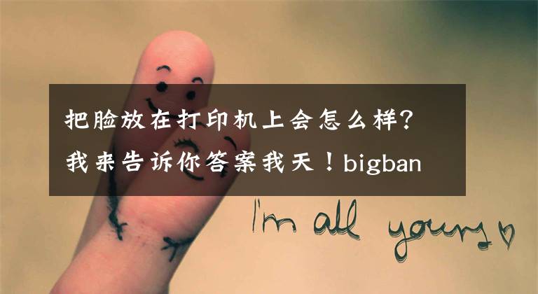 把脸放在打印机上会怎么样?我来告诉你答案我天!bigbang用打印机印脸 出来的照片是这样