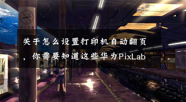 关于怎么设置打印机自动翻页，你需要知道这些华为PixLab X1打印机评测：打印操作零门槛，老人小孩轻松上手