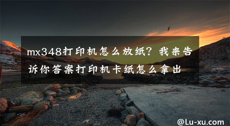 mx348打印机怎么放纸？我来告诉你答案打印机卡纸怎么拿出来