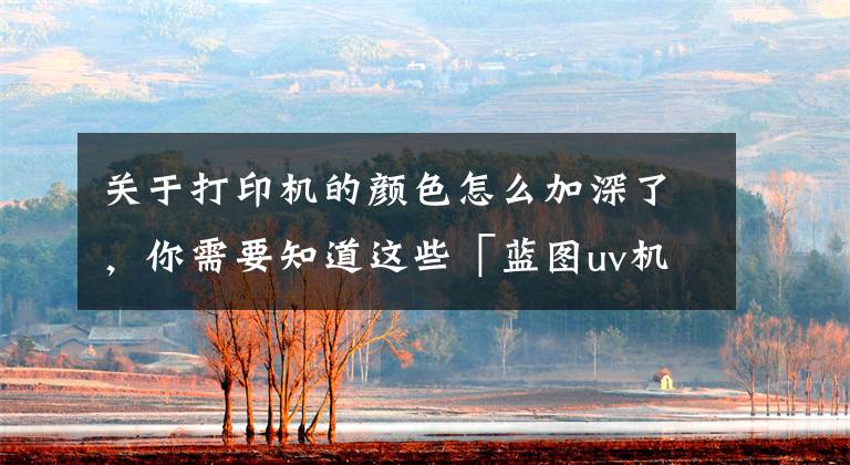 关于打印机的颜色怎么加深了,你需要知道这些「蓝图uv机分享」UV打印机出现色彩问题怎么解决?