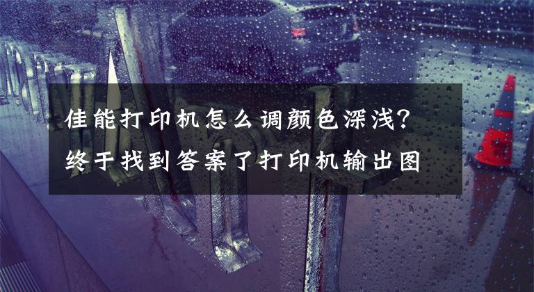 佳能打印机怎么调颜色深浅?终于找到答案了打印机输出图像色浅,看不清字迹故障排除法