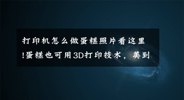 打印机怎么做蛋糕照片看这里!蛋糕也可用3D打印技术,美到令人窒息