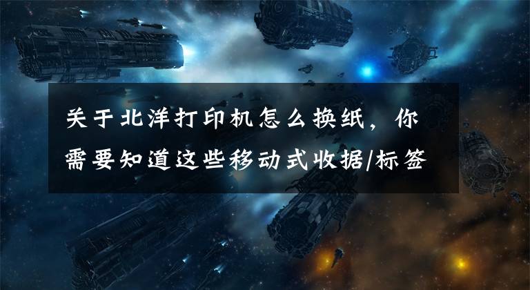 关于北洋打印机怎么换纸，你需要知道这些移动式收据/标签热敏打印机新北洋BTP-P33登场