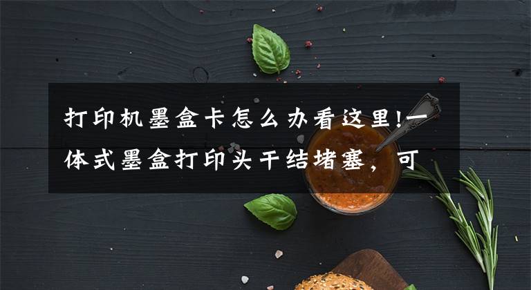 打印机墨盒卡怎么办看这里!一体式墨盒打印头干结堵塞,可采取以下方法予以改善