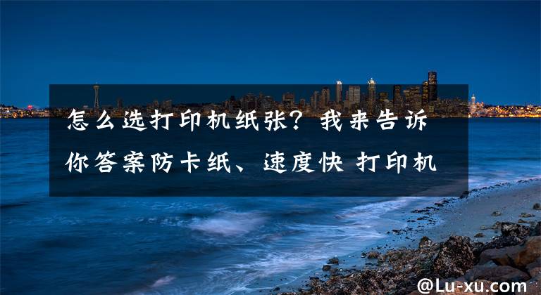 怎么选打印机纸张？我来告诉你答案防卡纸、速度快 打印机为何纸路有所不同