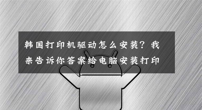 韩国打印机驱动怎么安装？我来告诉你答案给电脑安装打印机驱动