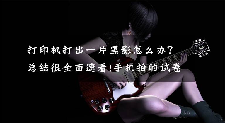 打印机打出一片黑影怎么办?总结很全面速看!手机拍的试卷打印出来是黑的一片怎么办