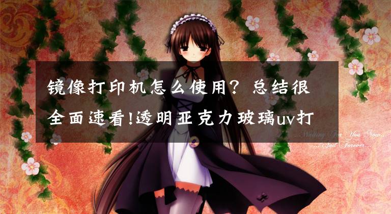 镜像打印机怎么使用?总结很全面速看!透明亚克力玻璃uv打印机彩印应用