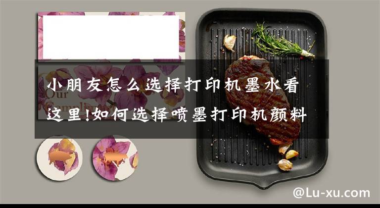 小朋友怎么选择打印机墨水看这里!如何选择喷墨打印机颜料墨水？