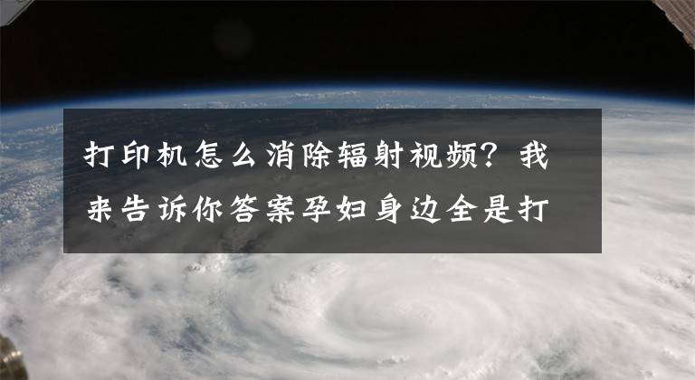 打印机怎么消除辐射视频?我来告诉你答案孕妇身边全是打印机要穿防辐射服吗