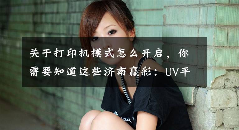 关于打印机模式怎么开启，你需要知道这些济南赢彩：UV平板打印机自定义设置打印模式