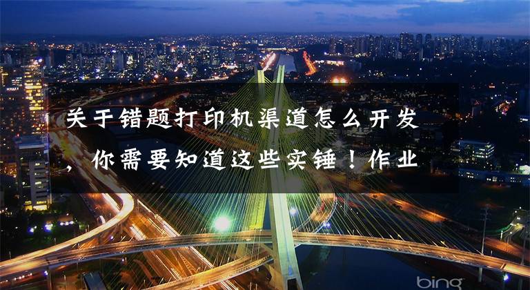 关于错题打印机渠道怎么开发，你需要知道这些实锤！作业帮将于4月20日举办发布会，官宣进军打印机市场