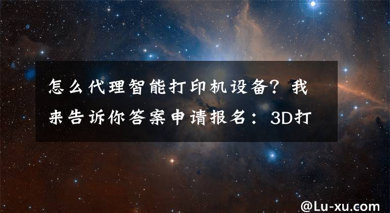 怎么代理智能打印机设备?我来告诉你答案申请报名:3D打印产品全国招收代理商、经销商