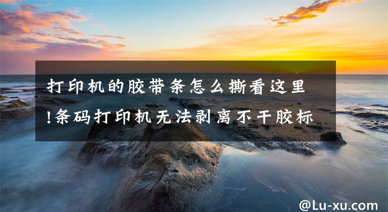打印机的胶带条怎么撕看这里!条码打印机无法剥离不干胶标签怎么办?