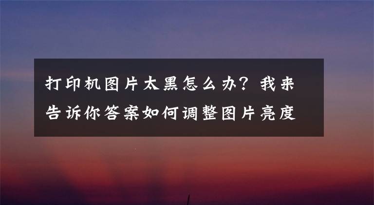 打印机图片太黑怎么办?我来告诉你答案如何调整图片亮度,打印高清图片?
